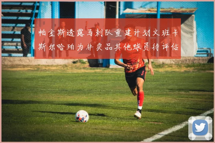 帕金斯透露马刺队重建计划文班卡斯尔哈珀为非卖品其他球员待评估