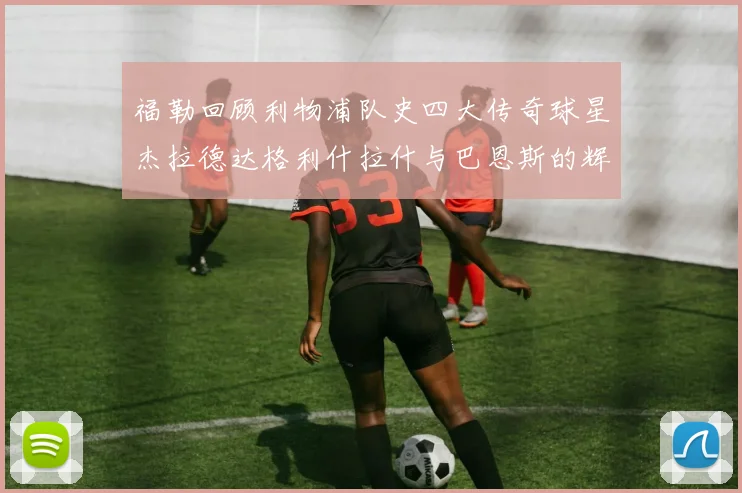 福勒回顾利物浦队史四大传奇球星杰拉德达格利什拉什与巴恩斯的辉煌成就