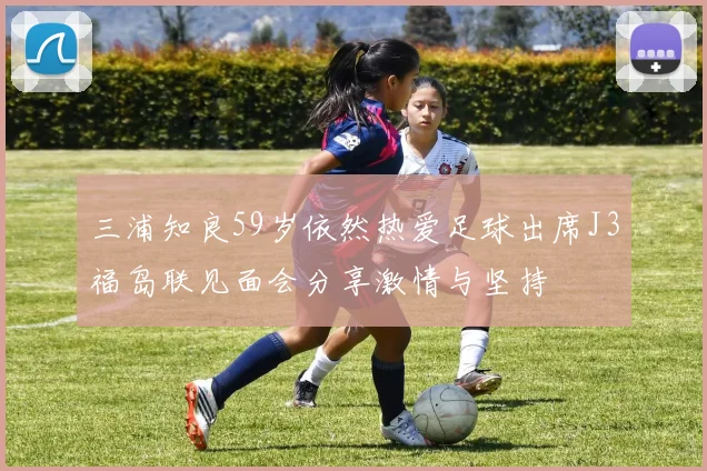三浦知良59岁依然热爱足球出席J3福岛联见面会分享激情与坚持