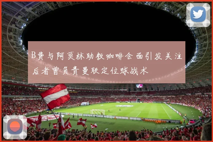 B费与阿莫林助教咖啡会面引发关注后者曾负责曼联定位球战术