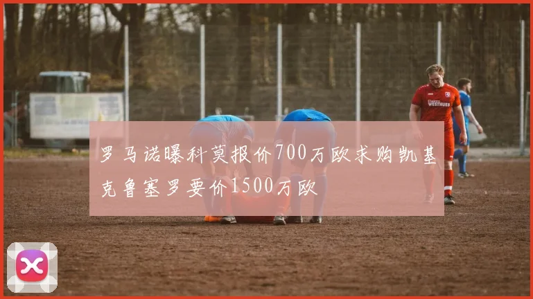 罗马诺曝科莫报价700万欧求购凯基克鲁塞罗要价1500万欧