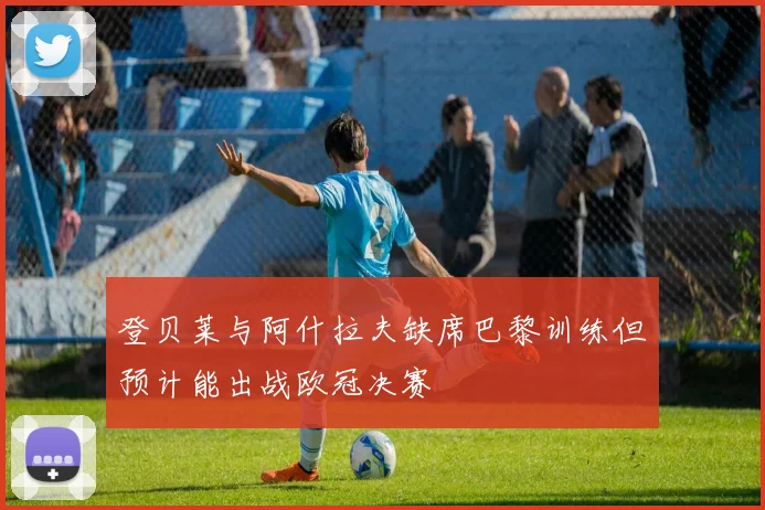 登贝莱与阿什拉夫缺席巴黎训练但预计能出战欧冠决赛