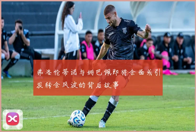 弗洛伦蒂诺与姆巴佩即将会面或引发转会风波的背后故事