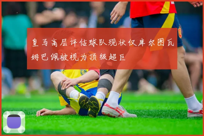 皇马高层评估球队现状仅库尔图瓦姆巴佩被视为顶级超巨