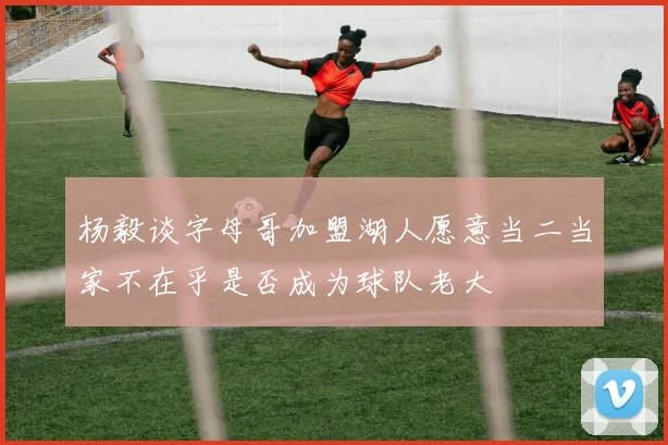 杨毅谈字母哥加盟湖人愿意当二当家不在乎是否成为球队老大