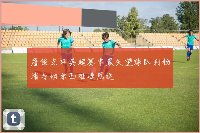 詹俊点评英超赛季最失望球队利物浦与切尔西难逃厄运