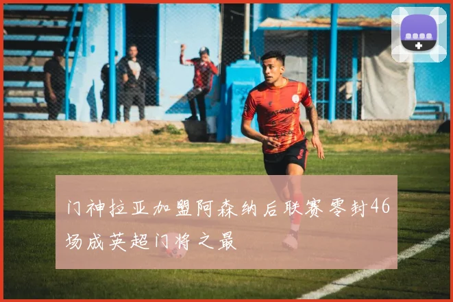 门神拉亚加盟阿森纳后联赛零封46场成英超门将之最