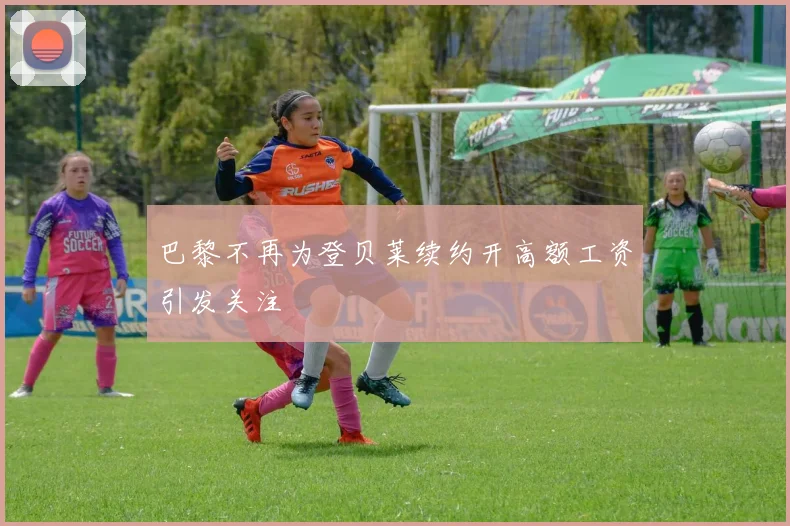 巴黎不再为登贝莱续约开高额工资引发关注