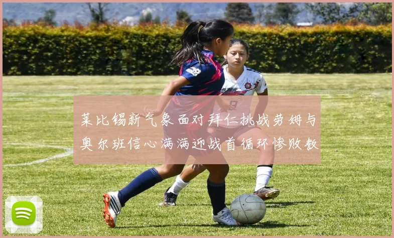 莱比锡新气象面对拜仁挑战劳姆与奥尔班信心满满迎战首循环惨败教训