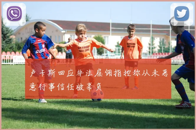 卢卡斯回应非法雇佣指控称从未恶意行事信任被辜负