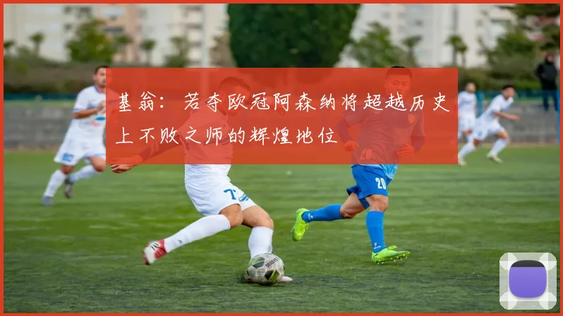 基翁：若夺欧冠阿森纳将超越历史上不败之师的辉煌地位