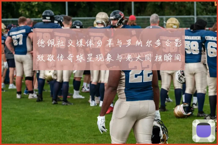 德佩社交媒体分享与罗纳尔多合影致敬传奇球星现象与老大同框瞬间
