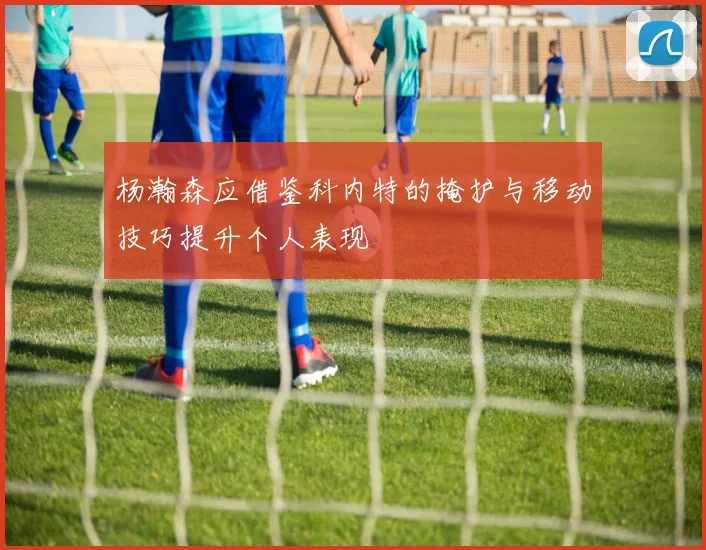 杨瀚森应借鉴科内特的掩护与移动技巧提升个人表现