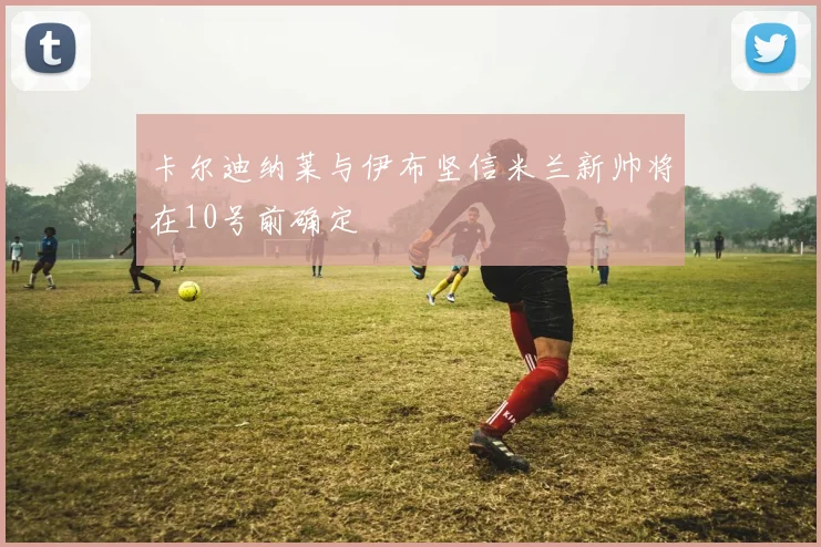 卡尔迪纳莱与伊布坚信米兰新帅将在10号前确定