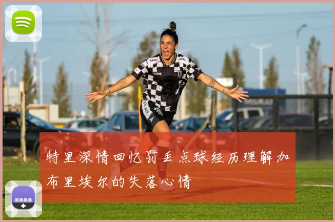 特里深情回忆罚丢点球经历理解加布里埃尔的失落心情