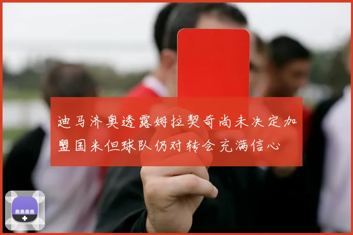 迪马济奥透露姆拉契奇尚未决定加盟国米但球队仍对转会充满信心