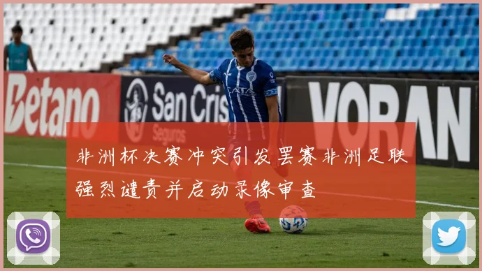 非洲杯决赛冲突引发罢赛非洲足联强烈谴责并启动录像审查