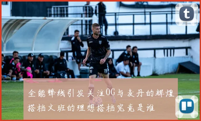 全能锋线引发关注OG与麦丹的辉煌搭档文班的理想搭档究竟是谁
