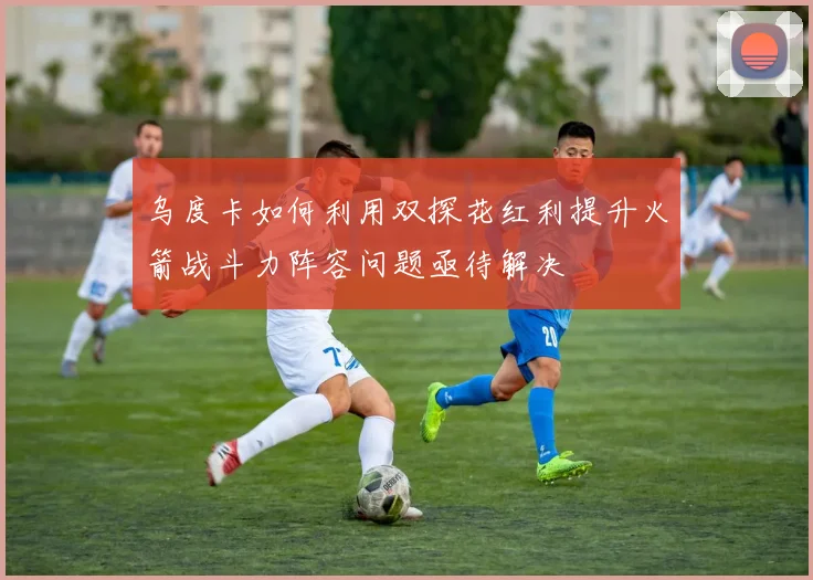 乌度卡如何利用双探花红利提升火箭战斗力阵容问题亟待解决
