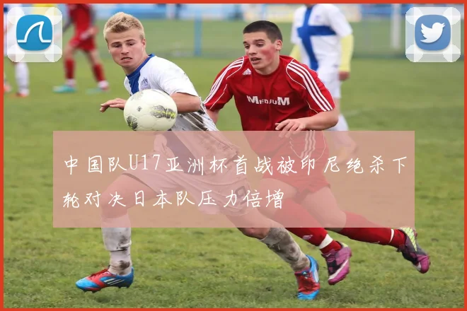 中国队U17亚洲杯首战被印尼绝杀下轮对决日本队压力倍增