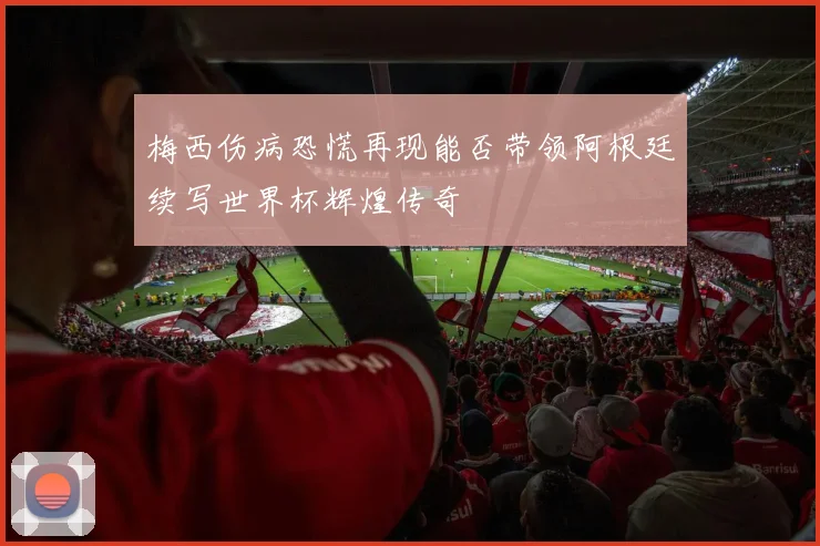 梅西伤病恐慌再现能否带领阿根廷续写世界杯辉煌传奇