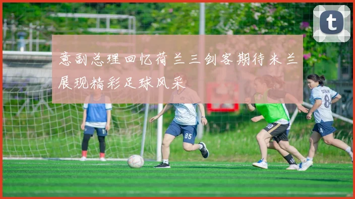 意副总理回忆荷兰三剑客期待米兰展现精彩足球风采