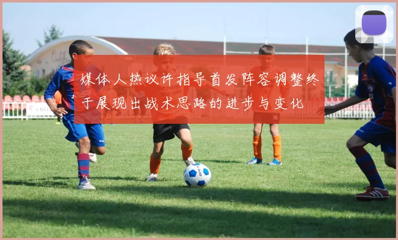 媒体人热议许指导首发阵容调整终于展现出战术思路的进步与变化