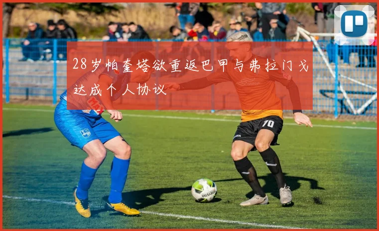 28岁帕奎塔欲重返巴甲与弗拉门戈达成个人协议