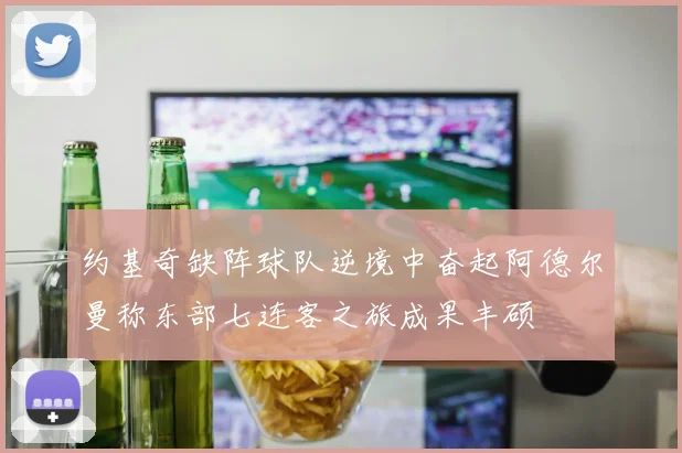约基奇缺阵球队逆境中奋起阿德尔曼称东部七连客之旅成果丰硕