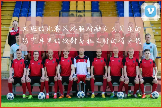 文班的比赛风格解析融合戈贝尔的防守库里的投射与杜兰特的得分能力